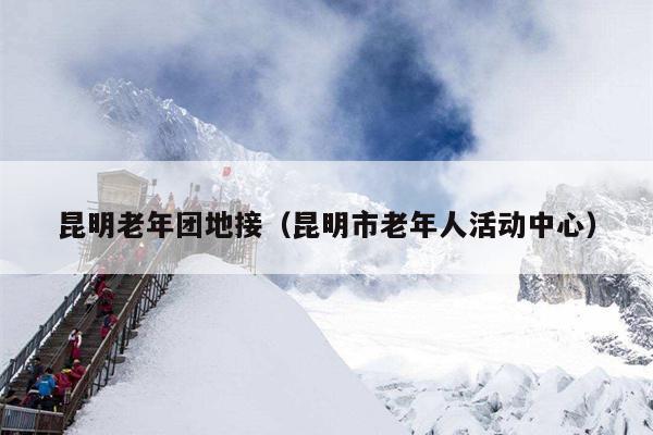昆明老年团地接（昆明市老年人活动中心）
