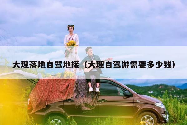 大理落地自驾地接（大理自驾游需要多少钱）
