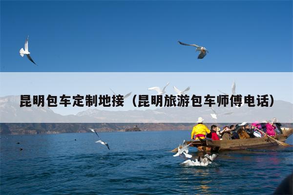 昆明包车定制地接（昆明旅游包车师傅电话）