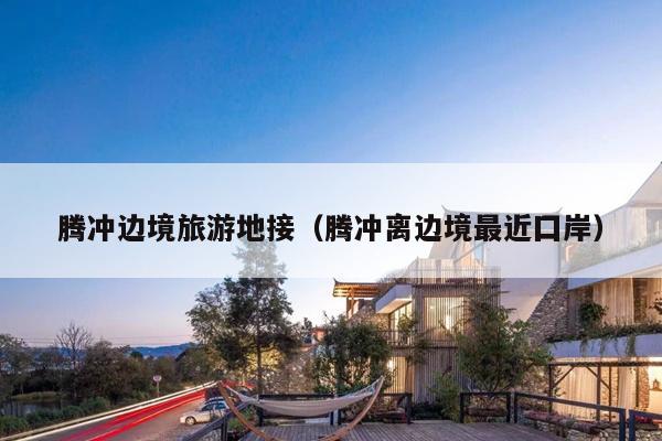 腾冲边境旅游地接（腾冲离边境最近囗岸）