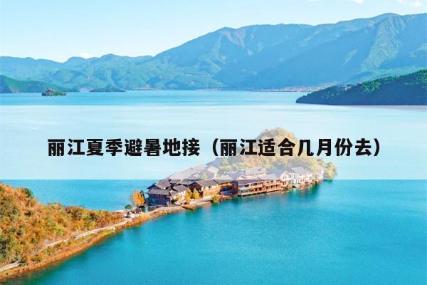 丽江夏季避暑地接（丽江适合几月份去）