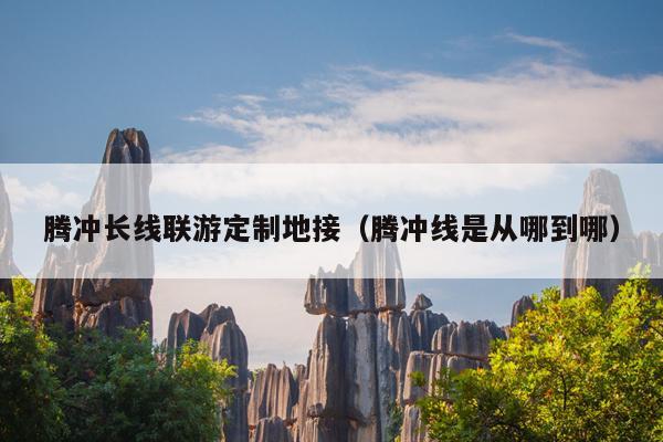 腾冲长线联游定制地接（腾冲线是从哪到哪）