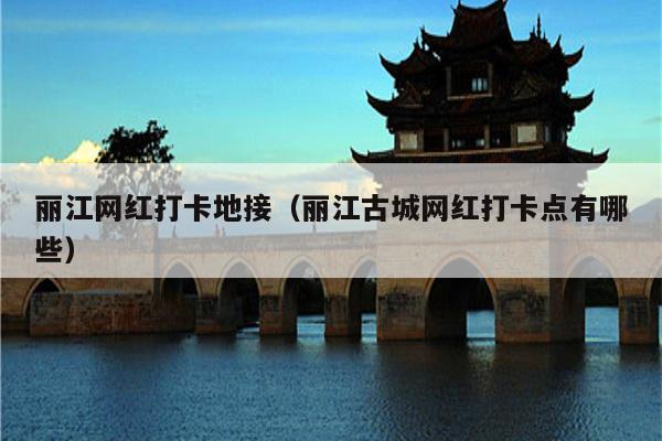 丽江网红打卡地接（丽江古城网红打卡点有哪些）
