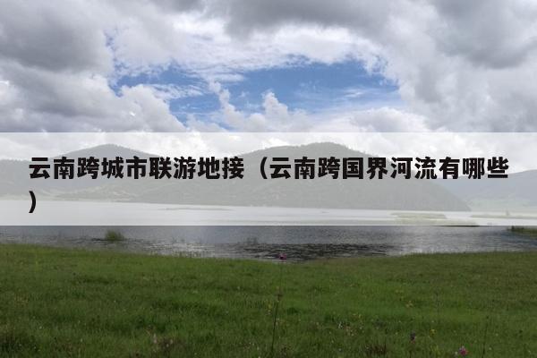 云南跨城市联游地接（云南跨国界河流有哪些）