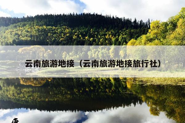 云南旅游地接（云南旅游地接旅行社）