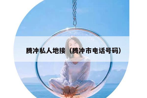 腾冲私人地接（腾冲市电话号码）