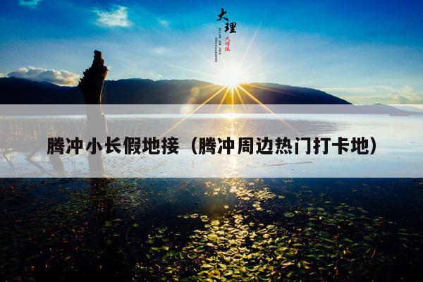 腾冲小长假地接（腾冲周边热门打卡地）
