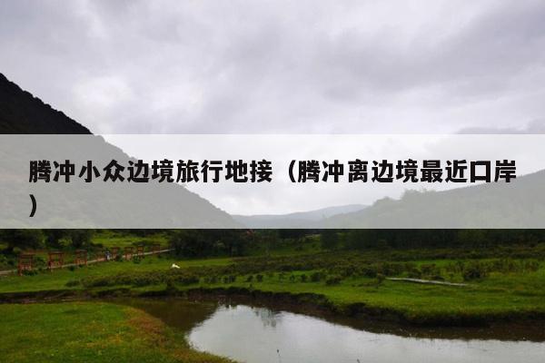 腾冲小众边境旅行地接（腾冲离边境最近囗岸）