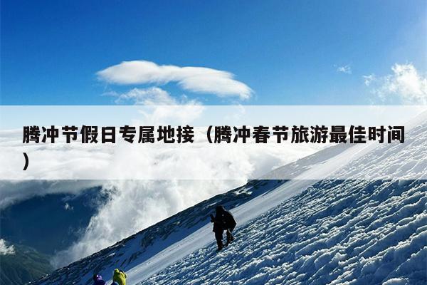 腾冲节假日专属地接（腾冲春节旅游最佳时间）