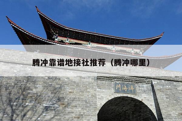 腾冲靠谱地接社推荐（腾冲哪里）