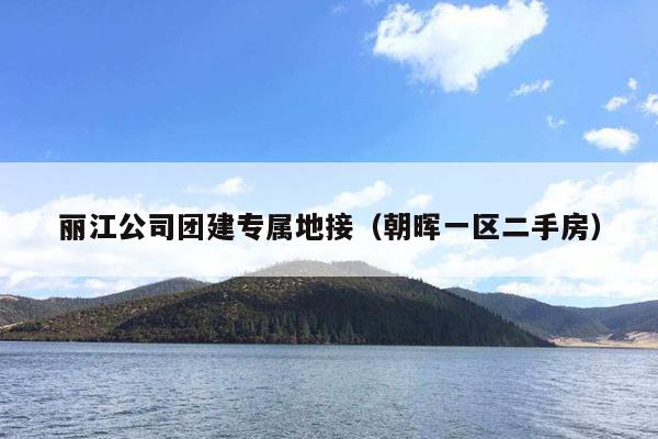 丽江公司团建专属地接（朝晖一区二手房）