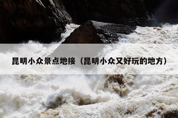 昆明小众景点地接（昆明小众又好玩的地方）