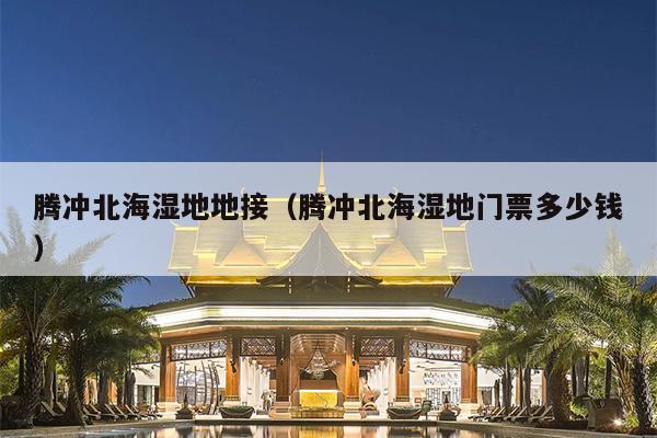 腾冲北海湿地地接（腾冲北海湿地门票多少钱）