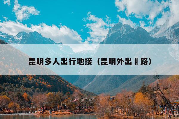 昆明多人出行地接（昆明外出鉄路）